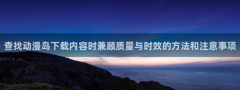 免费无遮挡动漫：查找动漫岛下载内容时兼顾质量与时效的方法和注意事项